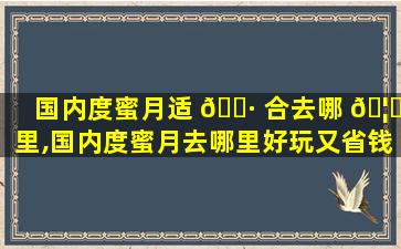 国内度蜜月适 🌷 合去哪 🦊 里,国内度蜜月去哪里好玩又省钱